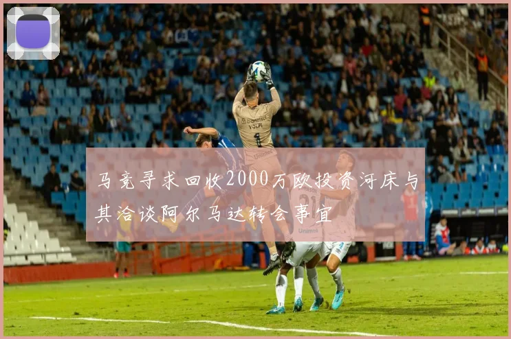 马竞寻求回收2000万欧投资河床与其洽谈阿尔马达转会事宜
