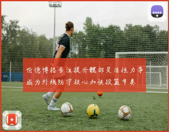 伦德博格专注提升髋部灵活性力争成为外线防守核心加快投篮节奏